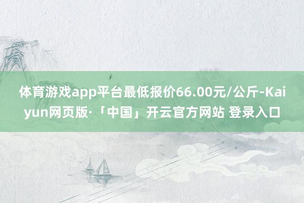 体育游戏app平台最低报价66.00元/公斤-Kaiyun网页版·「中国」开云官方网站 登录入口