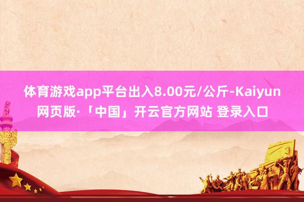 体育游戏app平台出入8.00元/公斤-Kaiyun网页版·「中国」开云官方网站 登录入口