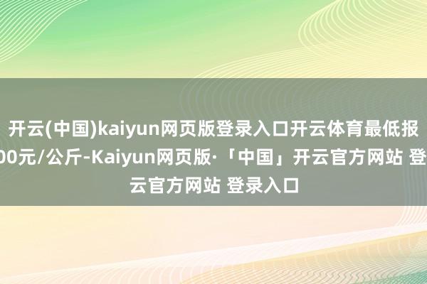 开云(中国)kaiyun网页版登录入口开云体育最低报价10.00元/公斤-Kaiyun网页版·「中国」开云官方网站 登录入口