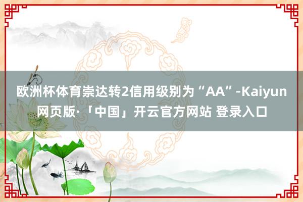 欧洲杯体育崇达转2信用级别为“AA”-Kaiyun网页版·「中国」开云官方网站 登录入口