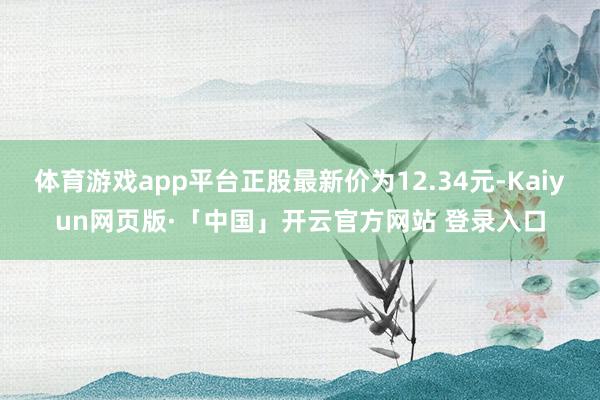 体育游戏app平台正股最新价为12.34元-Kaiyun网页版·「中国」开云官方网站 登录入口