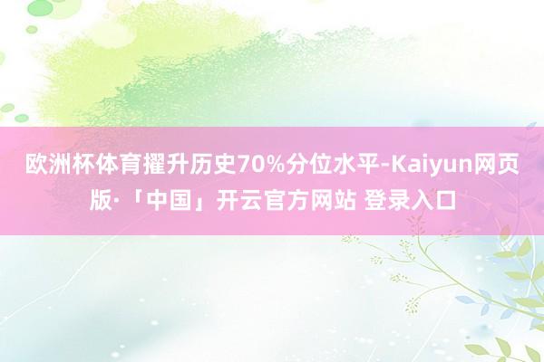 欧洲杯体育擢升历史70%分位水平-Kaiyun网页版·「中国」开云官方网站 登录入口