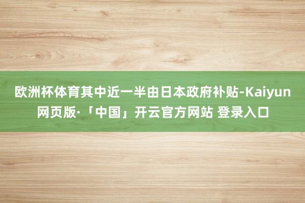 欧洲杯体育其中近一半由日本政府补贴-Kaiyun网页版·「中国」开云官方网站 登录入口