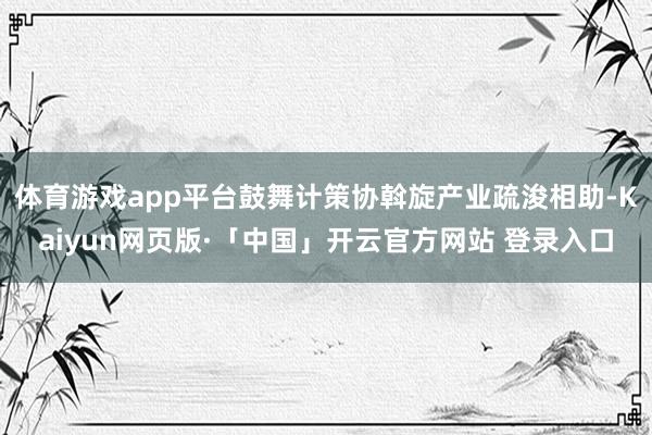 体育游戏app平台鼓舞计策协斡旋产业疏浚相助-Kaiyun网页版·「中国」开云官方网站 登录入口