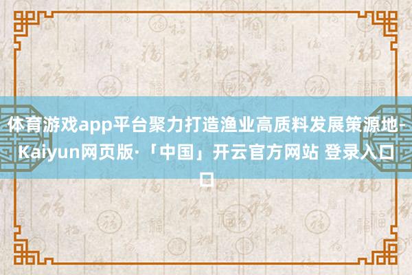 体育游戏app平台聚力打造渔业高质料发展策源地-Kaiyun网页版·「中国」开云官方网站 登录入口