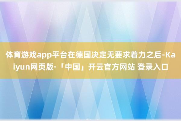 体育游戏app平台在德国决定无要求着力之后-Kaiyun网页版·「中国」开云官方网站 登录入口