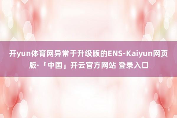 开yun体育网异常于升级版的ENS-Kaiyun网页版·「中国」开云官方网站 登录入口