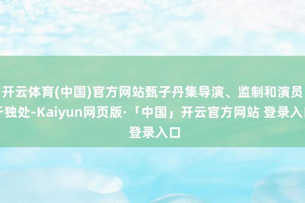 开云体育(中国)官方网站甄子丹集导演、监制和演员于独处-Kaiyun网页版·「中国」开云官方网站 登录入口