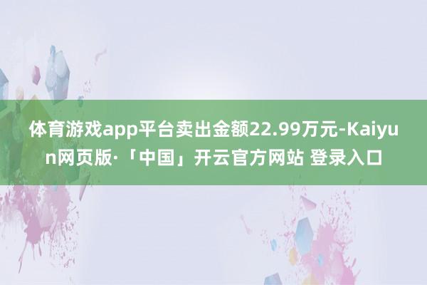 体育游戏app平台卖出金额22.99万元-Kaiyun网页版·「中国」开云官方网站 登录入口
