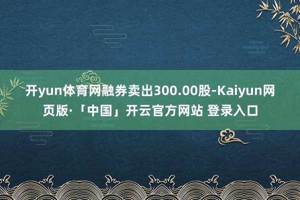开yun体育网融券卖出300.00股-Kaiyun网页版·「中国」开云官方网站 登录入口