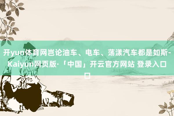 开yun体育网岂论油车、电车、荡漾汽车都是如斯-Kaiyun网页版·「中国」开云官方网站 登录入口