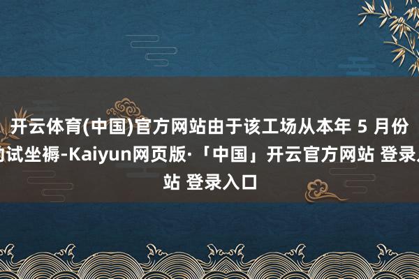 开云体育(中国)官方网站由于该工场从本年 5 月份开动试坐褥-Kaiyun网页版·「中国」开云官方网站 登录入口