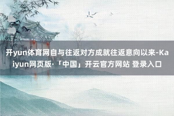 开yun体育网自与往返对方成就往返意向以来-Kaiyun网页版·「中国」开云官方网站 登录入口