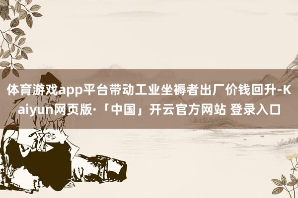 体育游戏app平台带动工业坐褥者出厂价钱回升-Kaiyun网页版·「中国」开云官方网站 登录入口