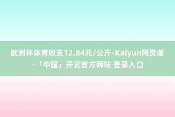 欧洲杯体育收支12.84元/公斤-Kaiyun网页版·「中国」开云官方网站 登录入口