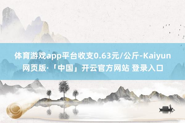 体育游戏app平台收支0.63元/公斤-Kaiyun网页版·「中国」开云官方网站 登录入口