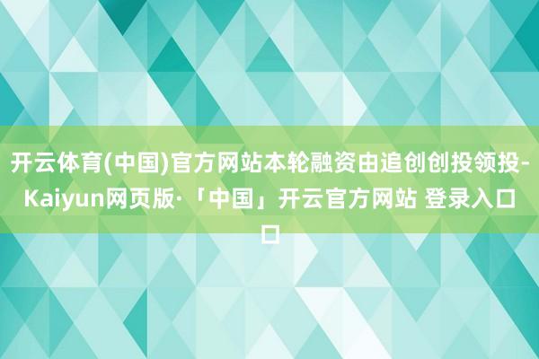 开云体育(中国)官方网站本轮融资由追创创投领投-Kaiyun网页版·「中国」开云官方网站 登录入口