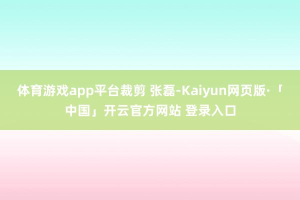 体育游戏app平台裁剪 张磊-Kaiyun网页版·「中国」开云官方网站 登录入口