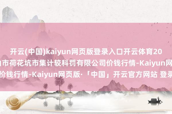 开云(中国)kaiyun网页版登录入口开云体育2024年12月28日河北唐山市荷花坑市集计较科罚有限公司价钱行情-Kaiyun网页版·「中国」开云官方网站 登录入口