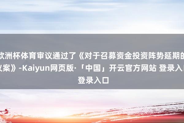欧洲杯体育审议通过了《对于召募资金投资阵势延期的议案》-Kaiyun网页版·「中国」开云官方网站 登录入口