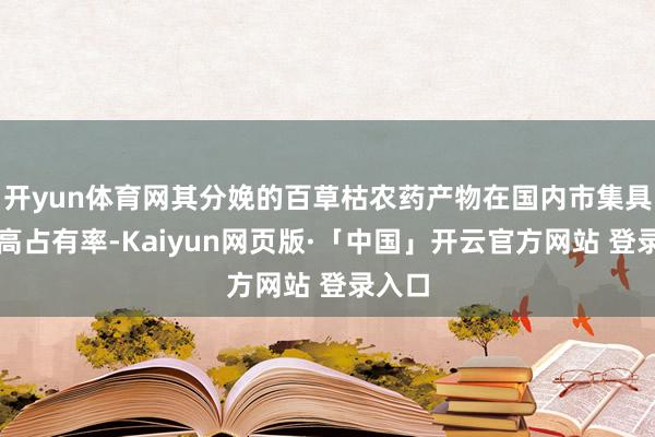 开yun体育网其分娩的百草枯农药产物在国内市集具有较高占有率-Kaiyun网页版·「中国」开云官方网站 登录入口