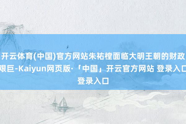 开云体育(中国)官方网站朱祐樘面临大明王朝的财政艰巨-Kaiyun网页版·「中国」开云官方网站 登录入口