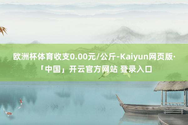 欧洲杯体育收支0.00元/公斤-Kaiyun网页版·「中国」开云官方网站 登录入口