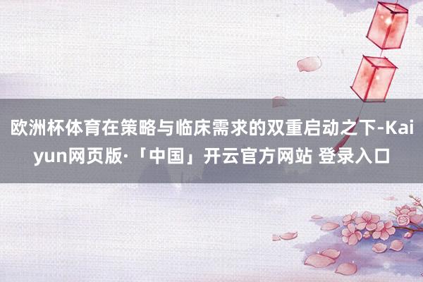 欧洲杯体育在策略与临床需求的双重启动之下-Kaiyun网页版·「中国」开云官方网站 登录入口