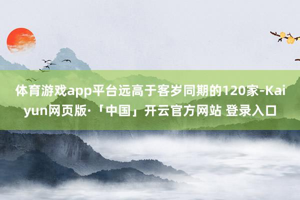 体育游戏app平台远高于客岁同期的120家-Kaiyun网页版·「中国」开云官方网站 登录入口