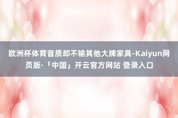 欧洲杯体育音质却不输其他大牌家具-Kaiyun网页版·「中国」开云官方网站 登录入口