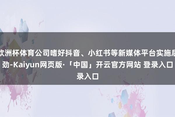 欧洲杯体育公司嗜好抖音、小红书等新媒体平台实施后劲-Kaiyun网页版·「中国」开云官方网站 登录入口