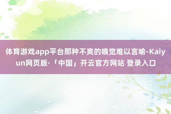 体育游戏app平台那种不爽的嗅觉难以言喻-Kaiyun网页版·「中国」开云官方网站 登录入口