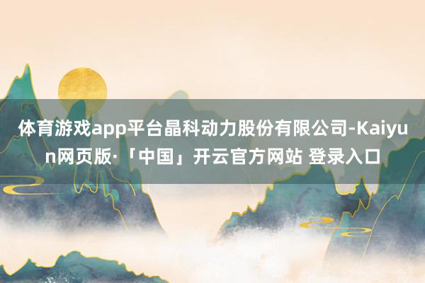 体育游戏app平台晶科动力股份有限公司-Kaiyun网页版·「中国」开云官方网站 登录入口