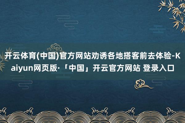 开云体育(中国)官方网站劝诱各地搭客前去体验-Kaiyun网页版·「中国」开云官方网站 登录入口