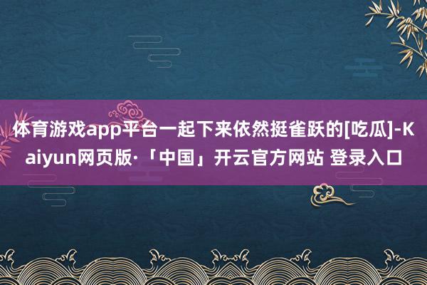 体育游戏app平台一起下来依然挺雀跃的[吃瓜]-Kaiyun网页版·「中国」开云官方网站 登录入口