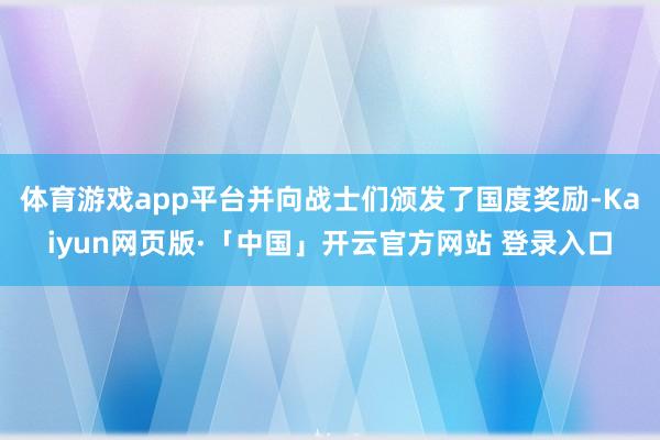 体育游戏app平台并向战士们颁发了国度奖励-Kaiyun网页版·「中国」开云官方网站 登录入口