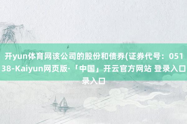 开yun体育网该公司的股份和债券(证券代号：05138-Kaiyun网页版·「中国」开云官方网站 登录入口