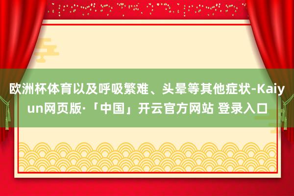 欧洲杯体育以及呼吸繁难、头晕等其他症状-Kaiyun网页版·「中国」开云官方网站 登录入口