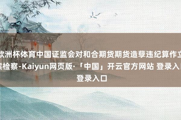 欧洲杯体育中国证监会对和合期货期货造孽违纪算作立案检察-Kaiyun网页版·「中国」开云官方网站 登录入口