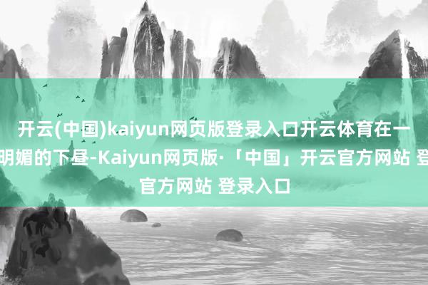 开云(中国)kaiyun网页版登录入口开云体育在一个阳光明媚的下昼-Kaiyun网页版·「中国」开云官方网站 登录入口