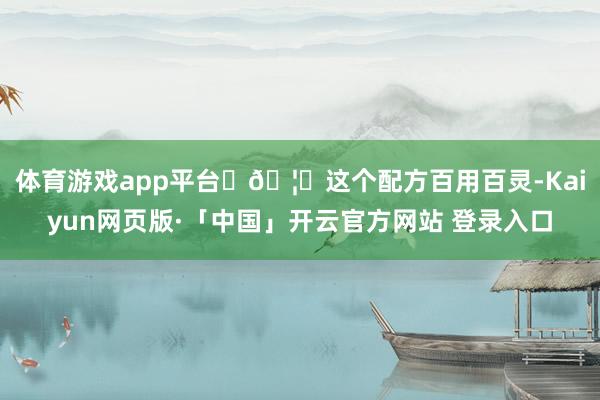 体育游戏app平台 🦊这个配方百用百灵-Kaiyun网页版·「中国」开云官方网站 登录入口