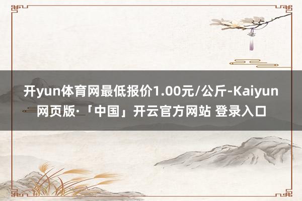 开yun体育网最低报价1.00元/公斤-Kaiyun网页版·「中国」开云官方网站 登录入口