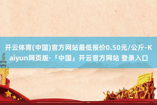 开云体育(中国)官方网站最低报价0.50元/公斤-Kaiyun网页版·「中国」开云官方网站 登录入口