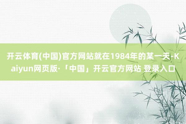 开云体育(中国)官方网站就在1984年的某一天-Kaiyun网页版·「中国」开云官方网站 登录入口