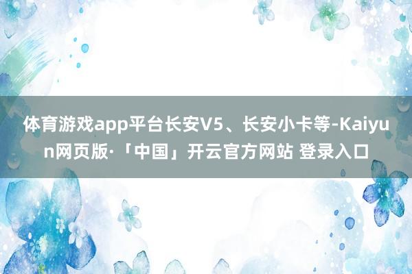体育游戏app平台长安V5、长安小卡等-Kaiyun网页版·「中国」开云官方网站 登录入口