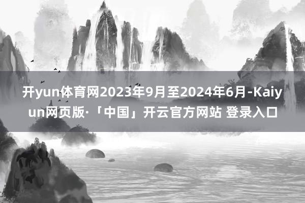 开yun体育网2023年9月至2024年6月-Kaiyun网页版·「中国」开云官方网站 登录入口
