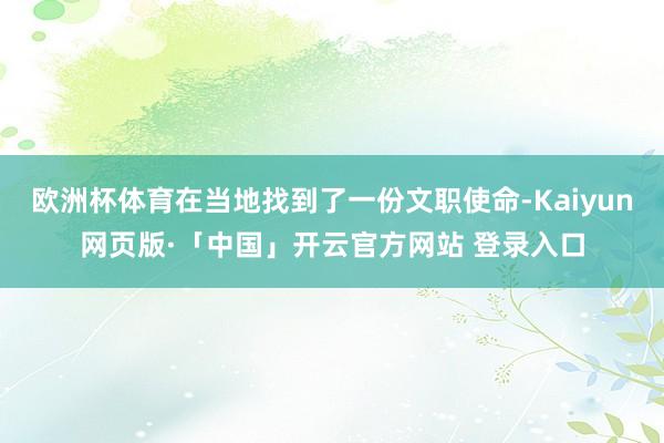 欧洲杯体育在当地找到了一份文职使命-Kaiyun网页版·「中国」开云官方网站 登录入口
