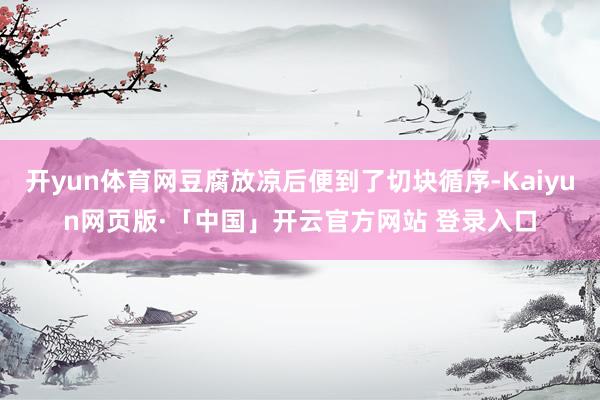 开yun体育网豆腐放凉后便到了切块循序-Kaiyun网页版·「中国」开云官方网站 登录入口