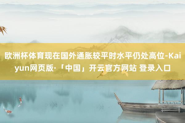 欧洲杯体育现在国外通胀较平时水平仍处高位-Kaiyun网页版·「中国」开云官方网站 登录入口