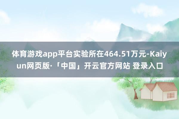 体育游戏app平台实验所在464.51万元-Kaiyun网页版·「中国」开云官方网站 登录入口